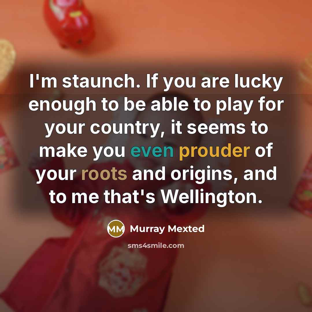 “I'm staunch. If you are lucky enough to be able to play for your country, it seems to make you even prouder of your roots and origins, and to me that's Wellington.” quote by Murray Mexted