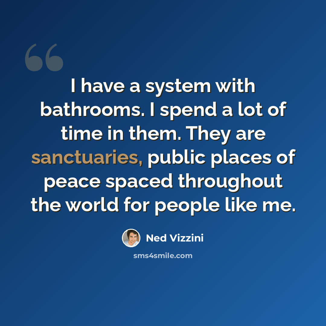 “I have a system with bathrooms. I spend a lot of time in them. They are sanctuaries, public places of peace spaced throughout the world for people like me.” quote by Ned Vizzini