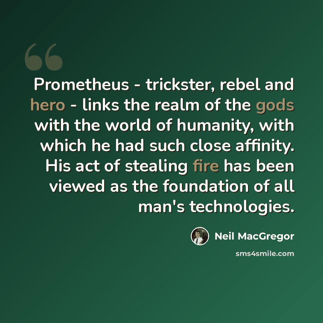 “Prometheus - trickster, rebel and hero - links the realm of the gods with the world of humanity, with which he had such close affinity. His act of stealing fire has been viewed as the foundation of all man's technologies.” quote by Neil MacGregor