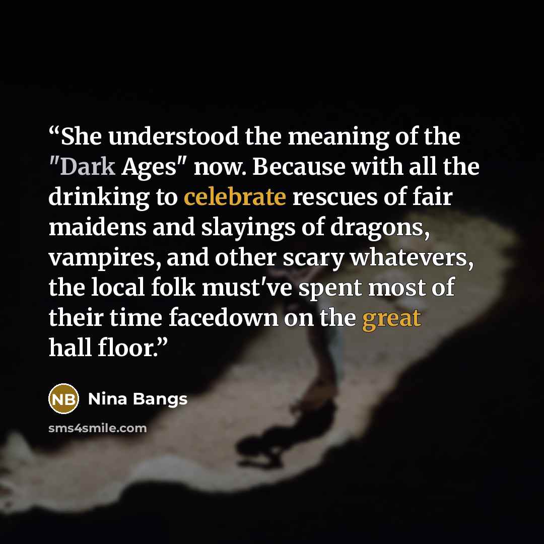 “She understood the meaning of the "Dark Ages" now. Because with all the drinking to celebrate rescues of fair maidens and slayings of dragons, vampires, and other scary whatevers, the local folk must've spent most of their time facedown on the great hall floor.” quote by Nina Bangs