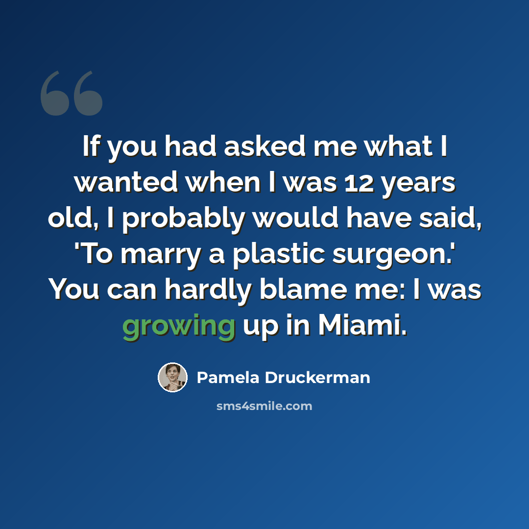 “If you had asked me what I wanted when I was 12 years old, I probably would have said, 'To marry a plastic surgeon.' You can hardly blame me: I was growing up in Miami.” quote by Pamela Druckerman