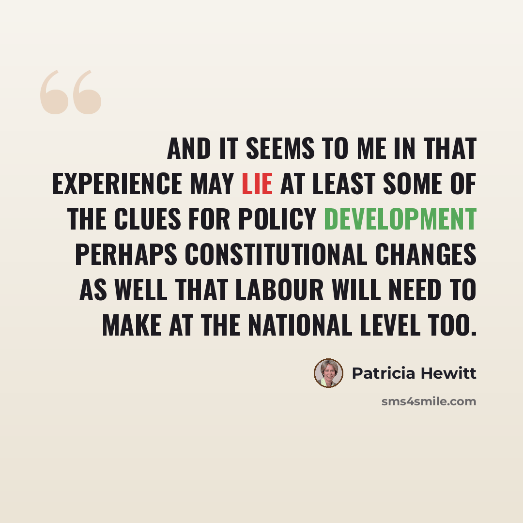 “And it seems to me in that experience may lie at least some of the clues for policy development perhaps constitutional changes as well that Labour will need to make at the national level too.” quote by Patricia Hewitt