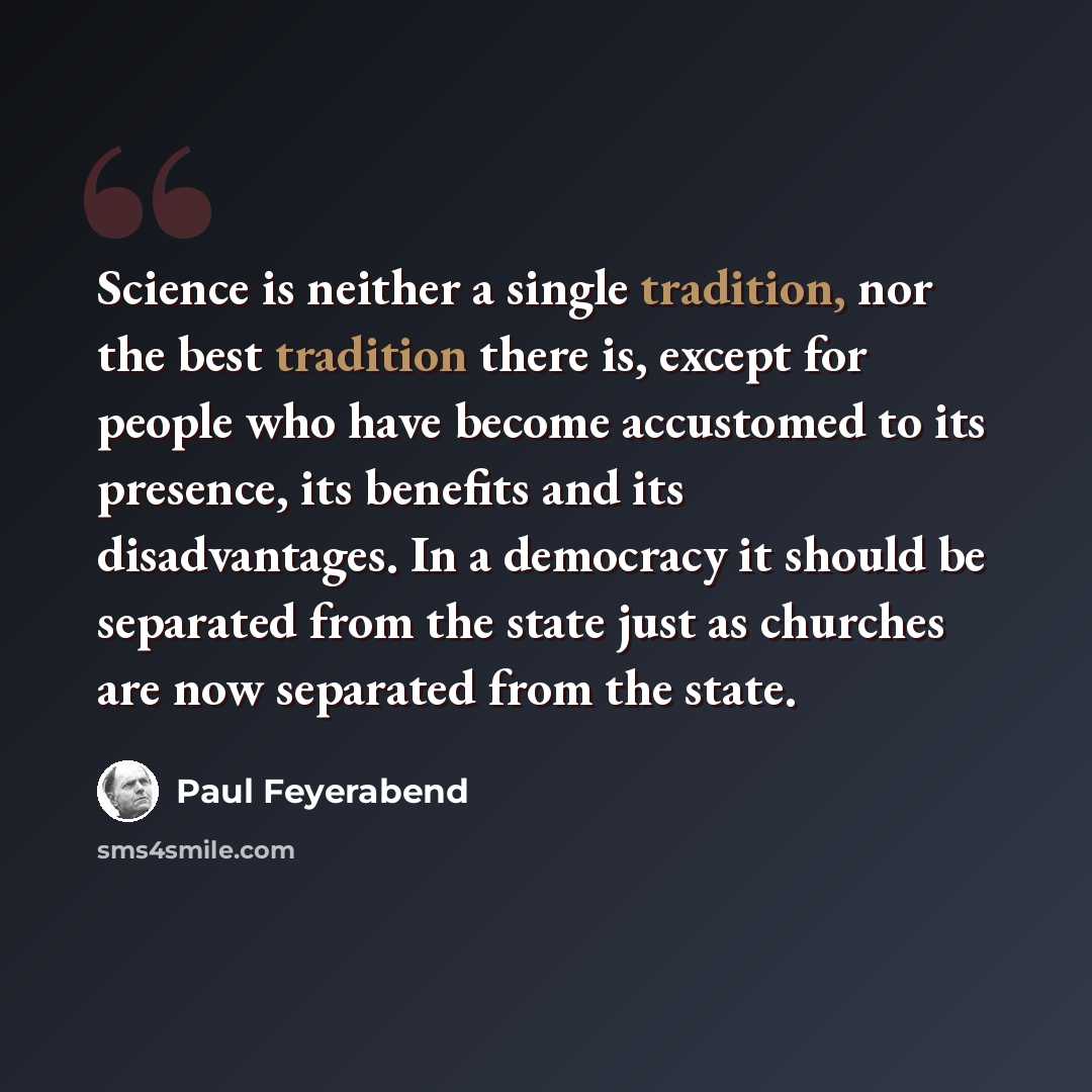 “Science is neither a single tradition, nor the best tradition there is, except for people who have become accustomed to its presence, its benefits and its disadvantages. In a democracy it should be separated from the state just as churches are now separated from the state.” quote by Paul Feyerabend