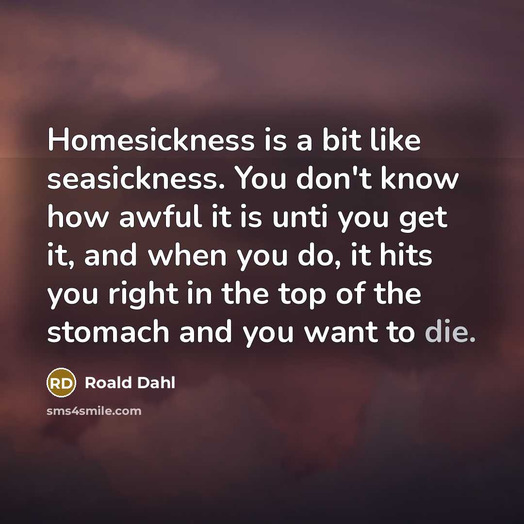 “Homesickness is a bit like seasickness. You don't know how awful it is unti you get it, and when you do, it hits you right in the top of the stomach and you want to die.” quote by Roald Dahl
