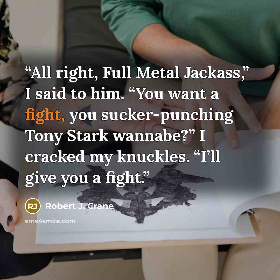 “All right, Full Metal Jackass,” I said to him. “You want a fight, you sucker-punching Tony Stark wannabe?” I cracked my knuckles. “I’ll give you a fight.” quote by Robert J. Crane