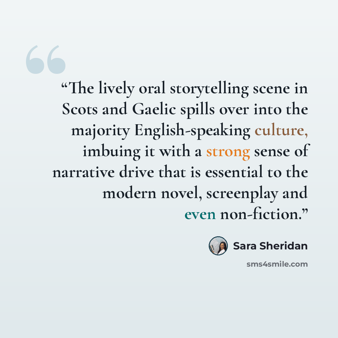 “The lively oral storytelling scene in Scots and Gaelic spills over into the majority English-speaking culture, imbuing it with a strong sense of narrative drive that is essential to the modern novel, screenplay and even non-fiction.” quote by Sara Sheridan