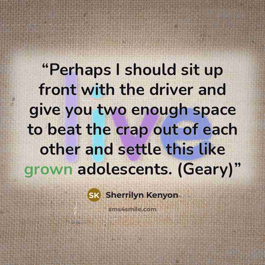“Perhaps I should sit up front with the driver and give you two enough space to beat the crap out of each other and settle this like grown adolescents. (Geary)” quote by Sherrilyn Kenyon