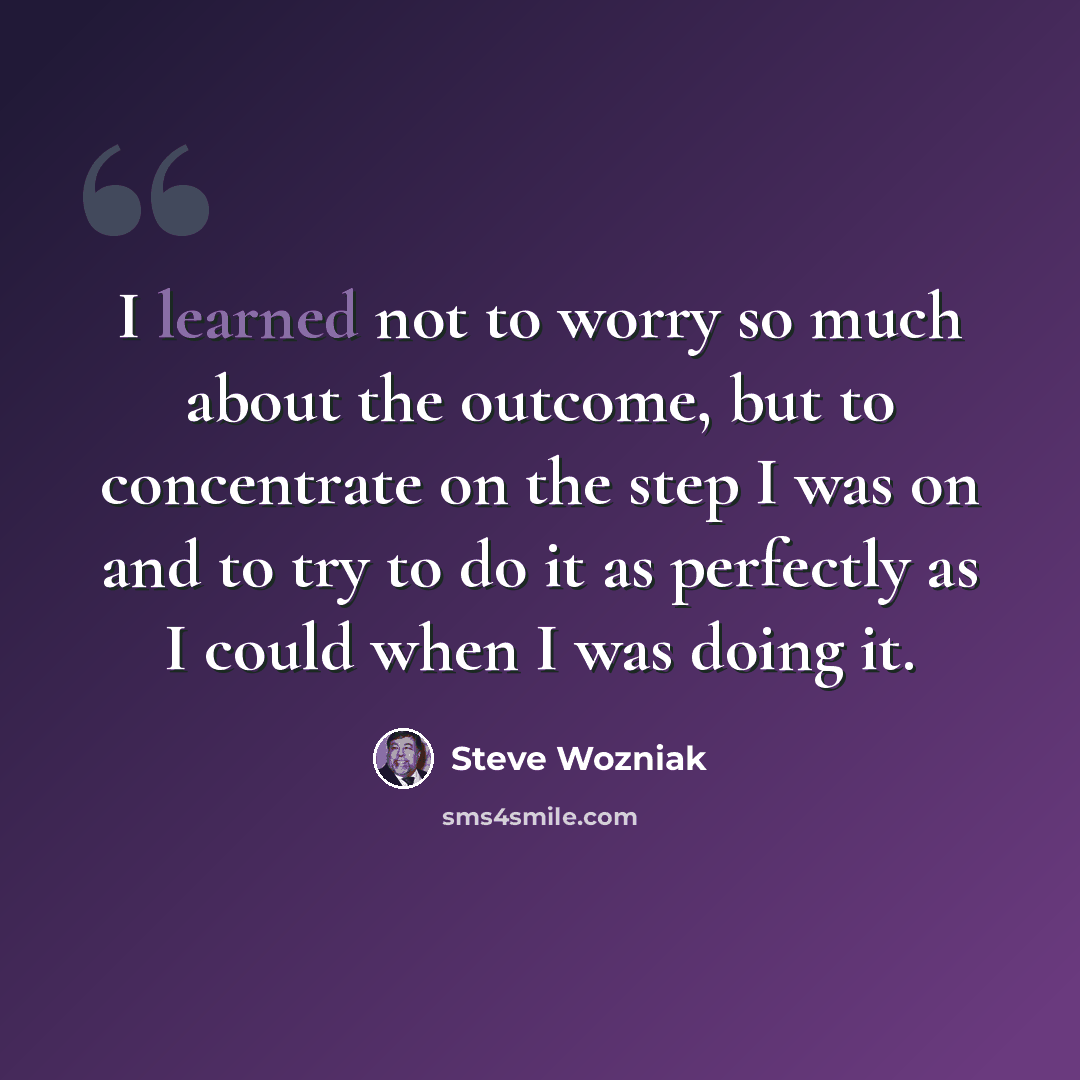 “I learned not to worry so much about the outcome, but to concentrate on the step I was on and to try to do it as perfectly as I could when I was doing it.” quote by Steve Wozniak