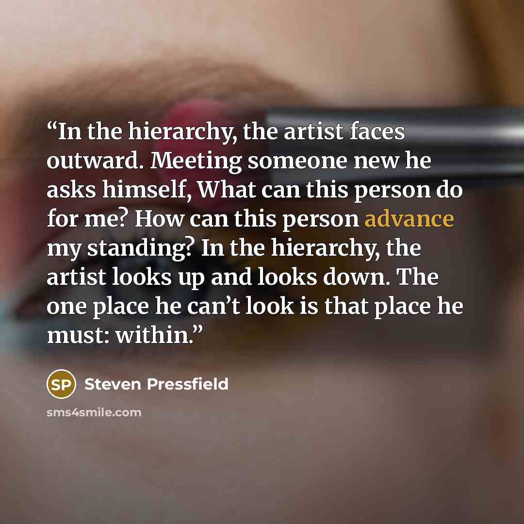 “In the hierarchy, the artist faces outward. Meeting someone new he asks himself, What can this person do for me? How can this person advance my standing? In the hierarchy, the artist looks up and looks down. The one place he can’t look is that place he must: within.” quote by Steven Pressfield