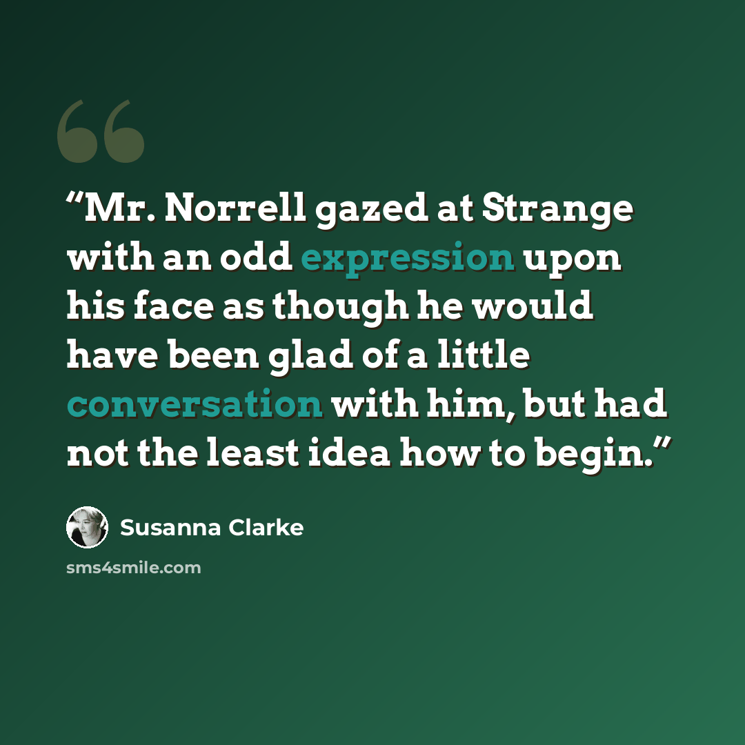 “Mr. Norrell gazed at Strange with an odd expression upon his face as though he would have been glad of a little conversation with him, but had not the least idea how to begin.” quote by Susanna Clarke