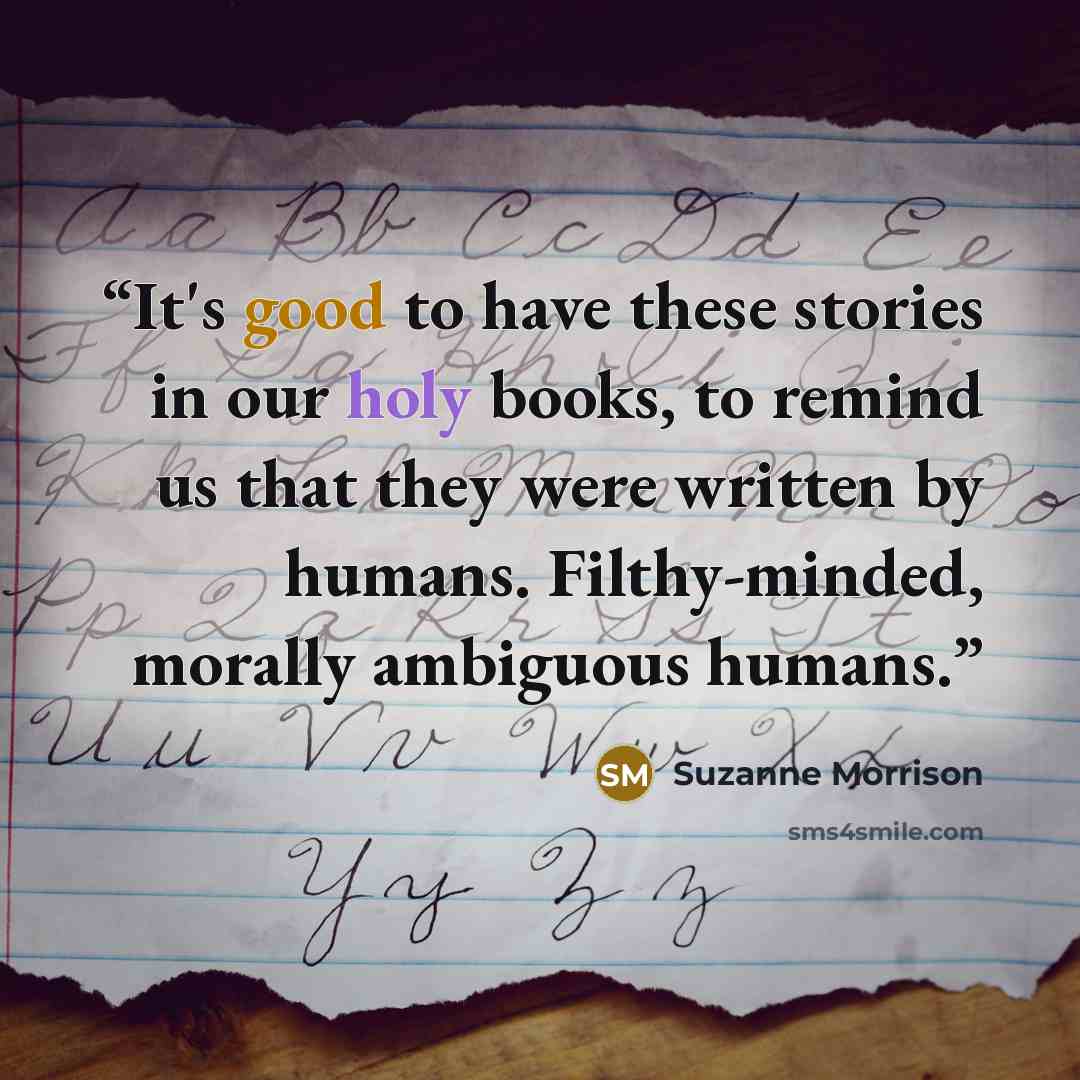 “It's good to have these stories in our holy books, to remind us that they were written by humans. Filthy-minded, morally ambiguous humans.” quote by Suzanne Morrison