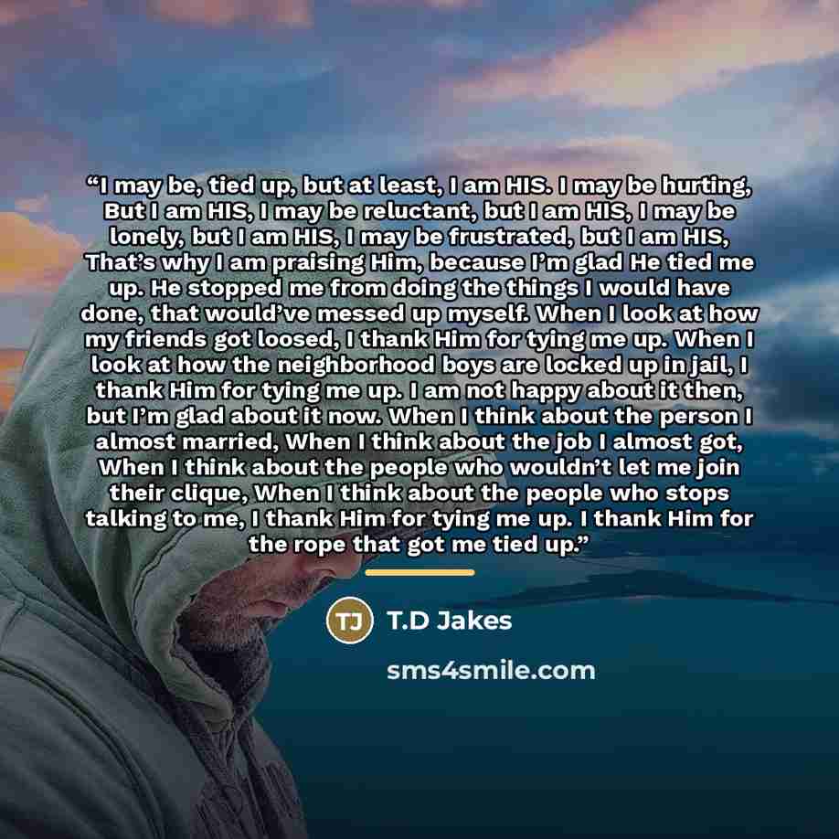 “I may be, tied up, but at least, I am HIS. I may be hurting, But I am HIS, I may be reluctant, but I am HIS, I may be lonely, but I am HIS, I may be frustrated, but I am HIS, That’s why I am praising Him, because I’m glad He tied me up. He stopped me from doing the things I would have done, that…” quote by T.D Jakes