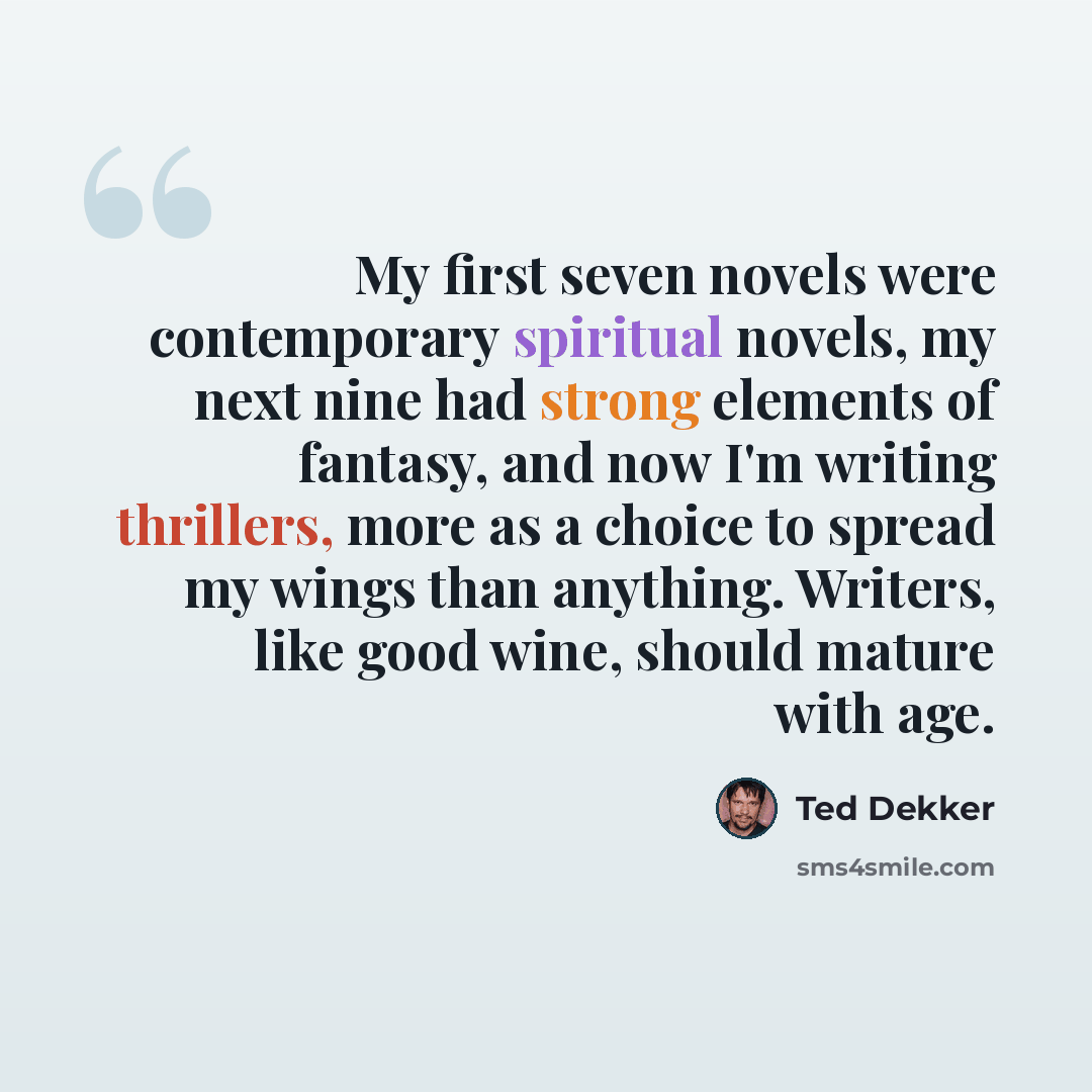 “My first seven novels were contemporary spiritual novels, my next nine had strong elements of fantasy, and now I'm writing thrillers, more as a choice to spread my wings than anything. Writers, like good wine, should mature with age.” quote by Ted Dekker