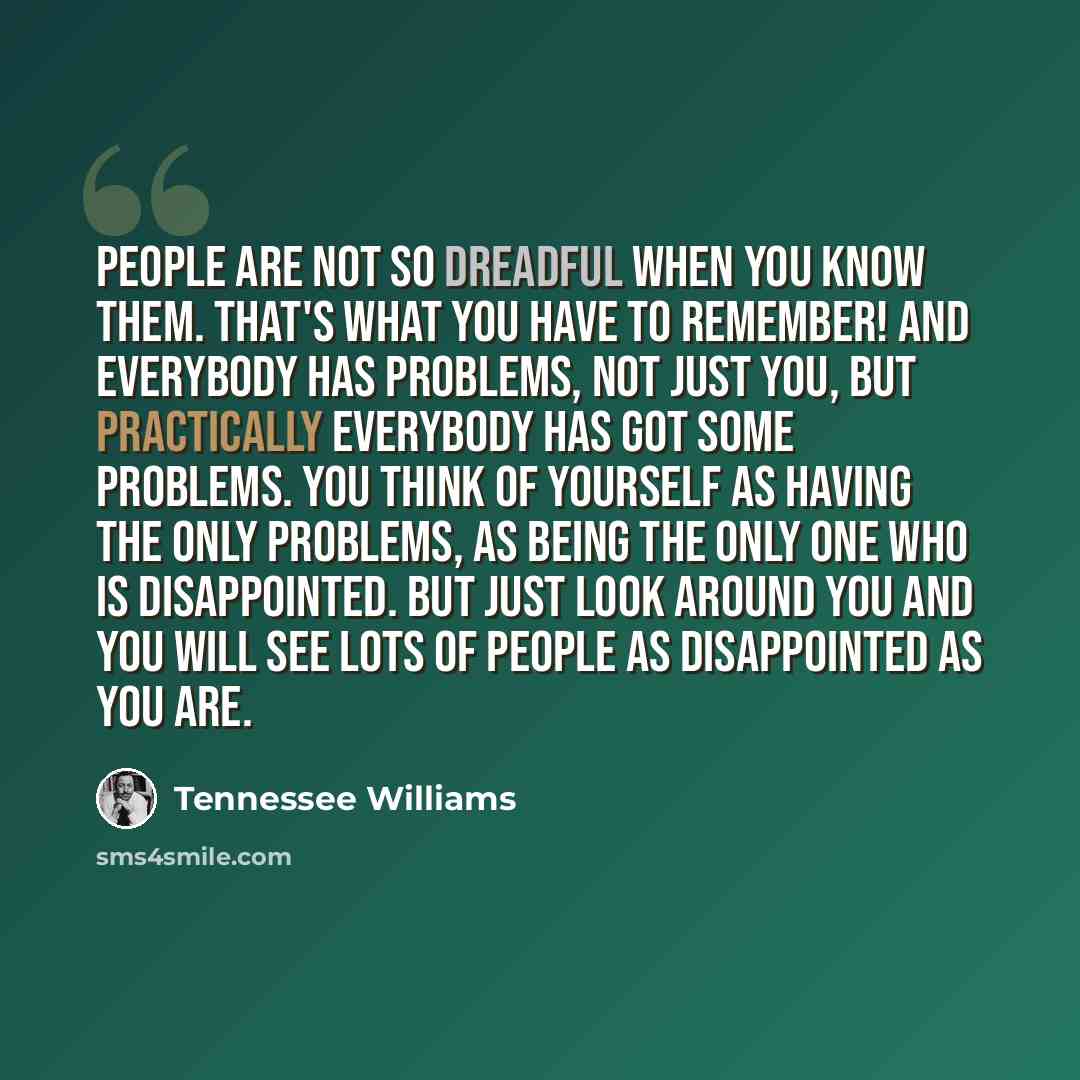 “People are not so dreadful when you know them. That's what you have to remember! And everybody has problems, not just you, but practically everybody has got some problems. You think of yourself as having the only problems, as being the only one who is disappointed. But just look around you and you…” quote by Tennessee Williams