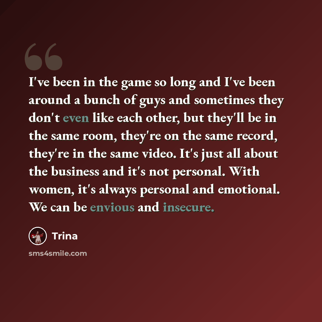 “I've been in the game so long and I've been around a bunch of guys and sometimes they don't even like each other, but they'll be in the same room, they're on the same record, they're in the same video. It's just all about the business and it's not personal. With women, it's always personal and…” quote by Trina