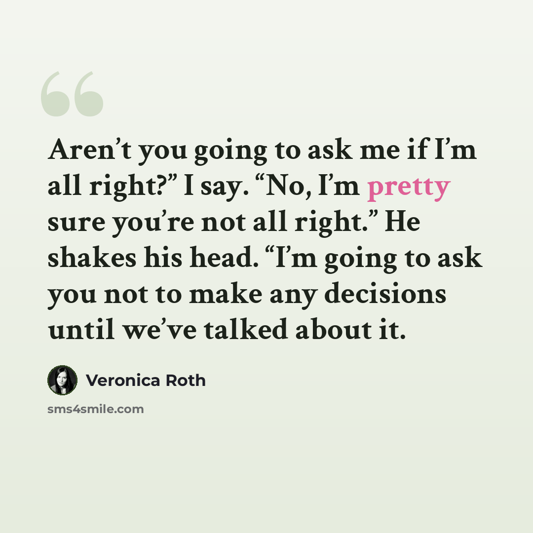 “Aren’t you going to ask me if I’m all right?” I say. “No, I’m pretty sure you’re not all right.” He shakes his head. “I’m going to ask you not to make any decisions until we’ve talked about it.” quote by Veronica Roth