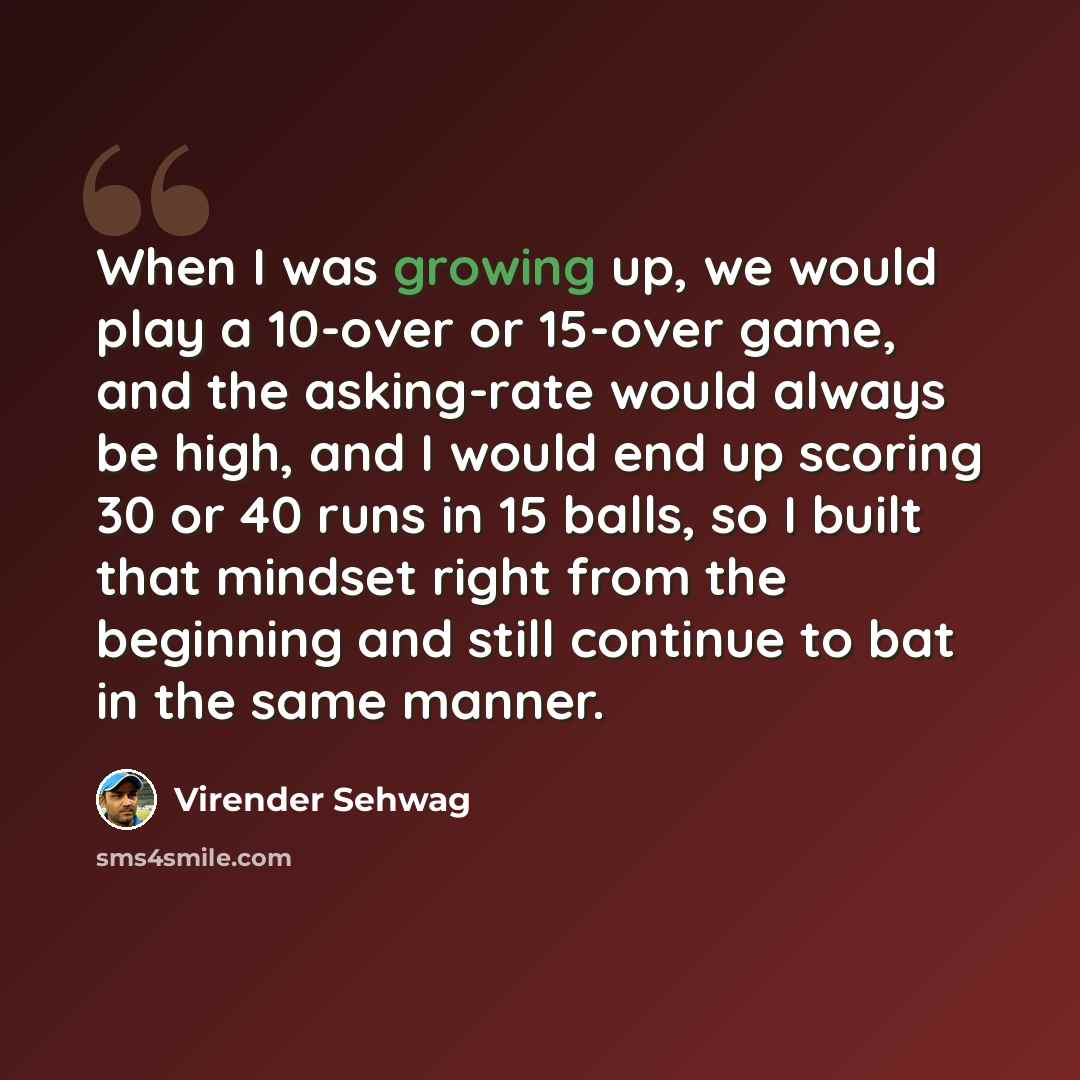 “When I was growing up, we would play a 10-over or 15-over game, and the asking-rate would always be high, and I would end up scoring 30 or 40 runs in 15 balls, so I built that mindset right from the beginning and still continue to bat in the same manner.” quote by Virender Sehwag