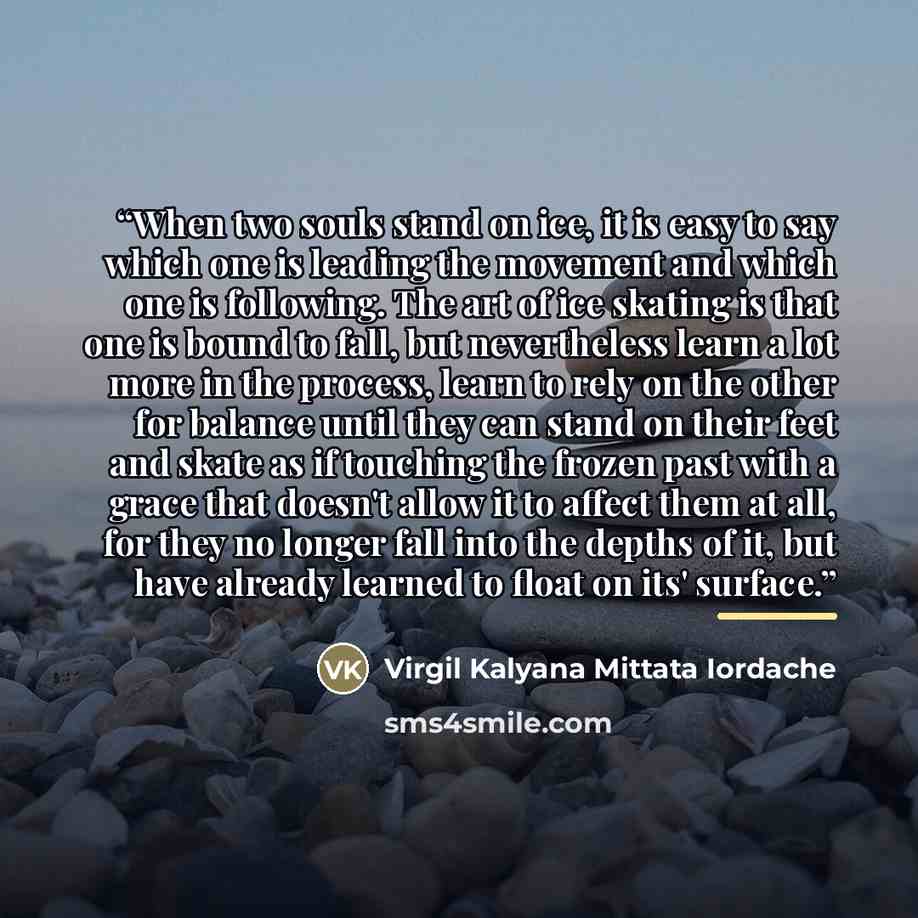 “When two souls stand on ice, it is easy to say which one is leading the movement and which one is following. The art of ice skating is that one is bound to fall, but nevertheless learn a lot more in the process, learn to rely on the other for balance until they can stand on their feet and skate as…” quote by Virgil Kalyana Mittata Iordache