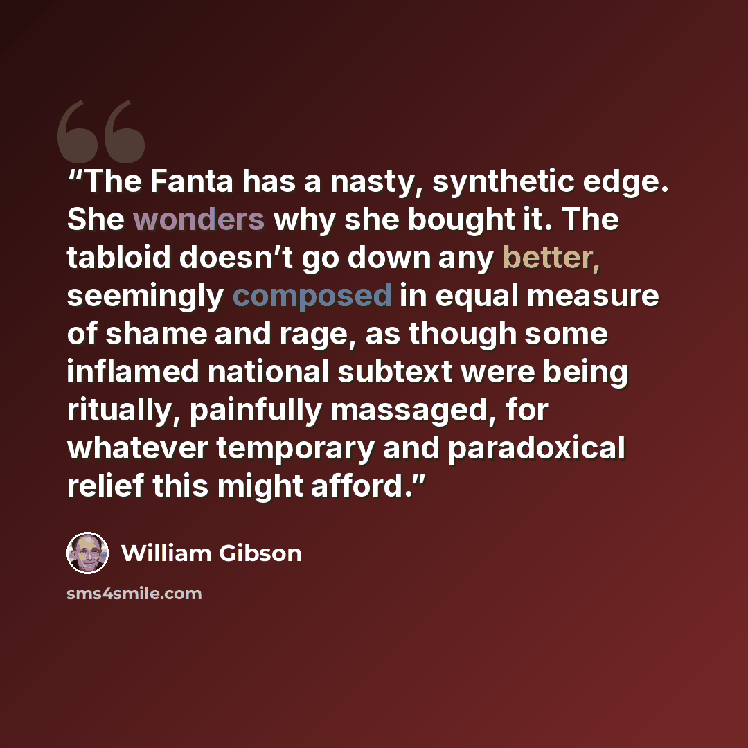 “The Fanta has a nasty, synthetic edge. She wonders why she bought it. The tabloid doesn’t go down any better, seemingly composed in equal measure of shame and rage, as though some inflamed national subtext were being ritually, painfully massaged, for whatever temporary and paradoxical relief this…” quote by William Gibson