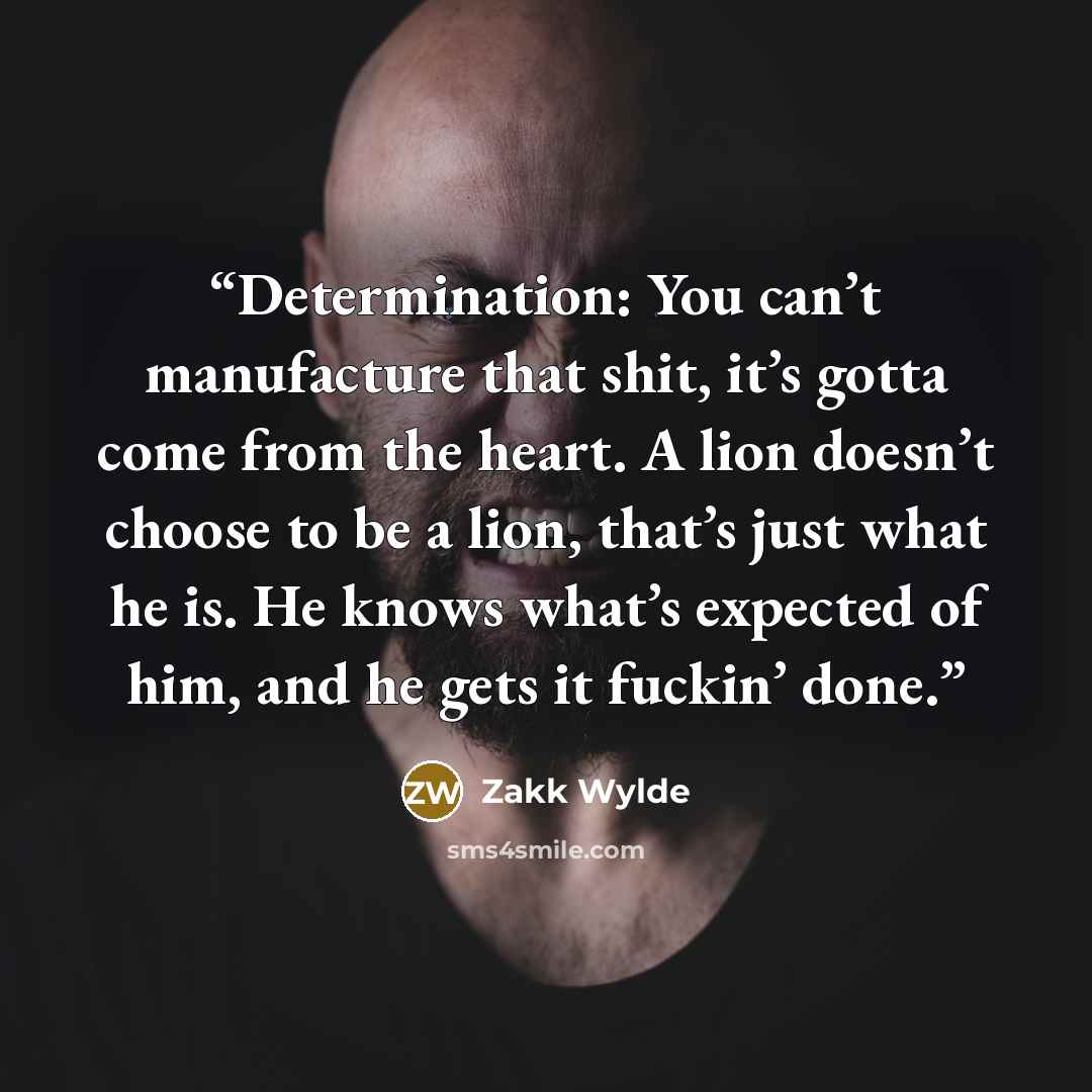 “Determination: You can’t manufacture that shit, it’s gotta come from the heart. A lion doesn’t choose to be a lion, that’s just what he is. He knows what’s expected of him, and he gets it fuckin’ done.” quote by Zakk Wylde