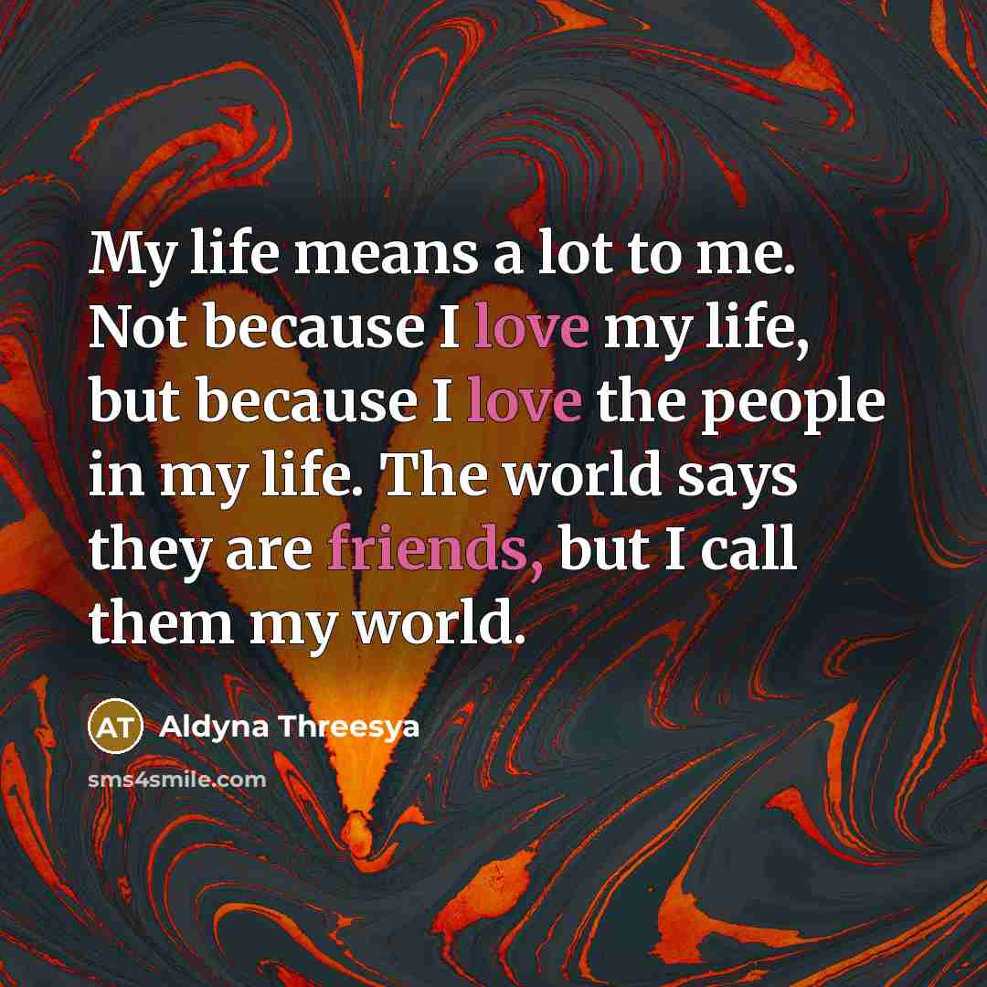“My life means a lot to me. Not because I love my life, but because I love the people in my life. The world says they are friends, but I call them my world.” quote by Aldyna Threesya