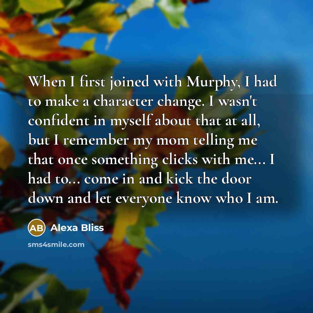 “When I first joined with Murphy, I had to make a character change. I wasn't confident in myself about that at all, but I remember my mom telling me that once something clicks with me... I had to... come in and kick the door down and let everyone know who I am.” quote by Alexa Bliss