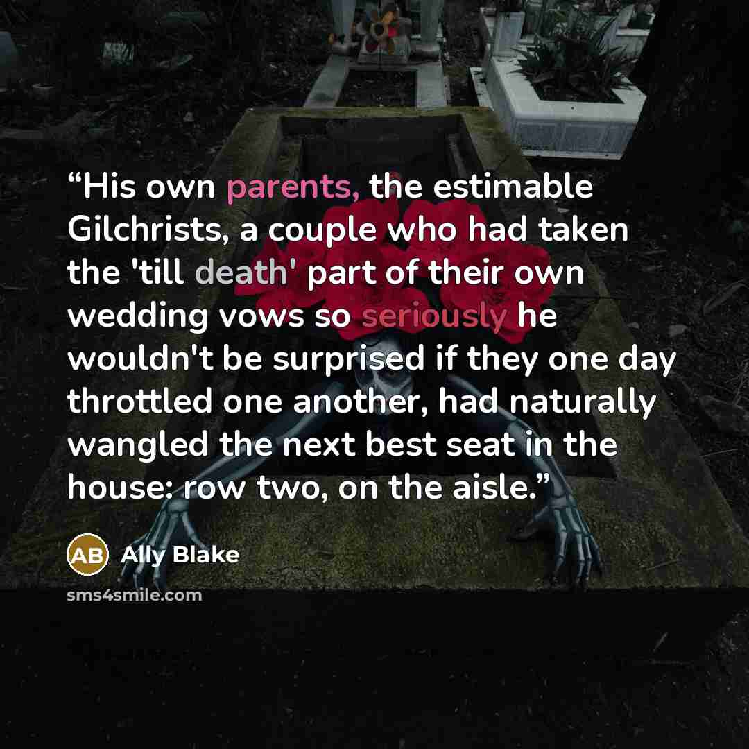“His own parents, the estimable Gilchrists, a couple who had taken the 'till death' part of their own wedding vows so seriously he wouldn't be surprised if they one day throttled one another, had naturally wangled the next best seat in the house: row two, on the aisle.” quote by Ally Blake