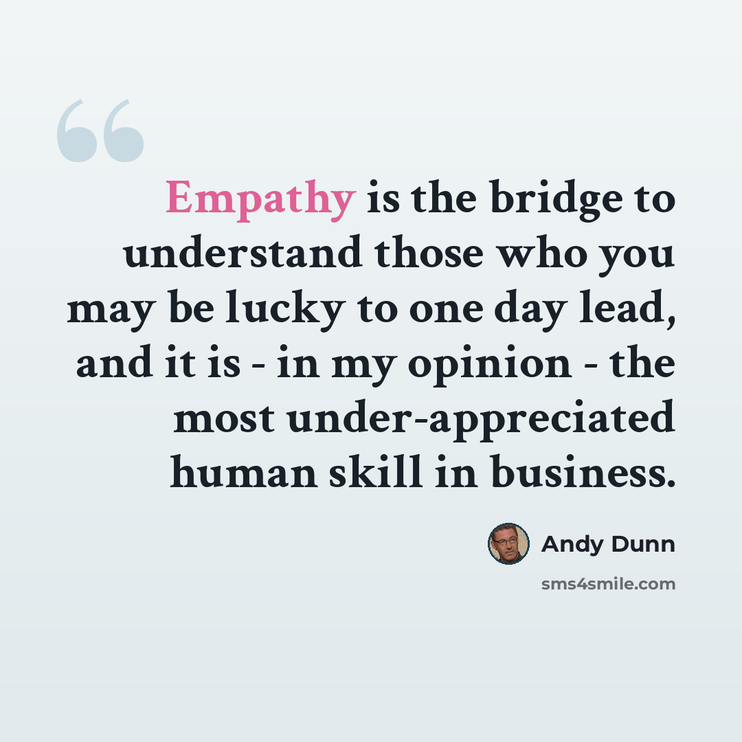 “Empathy is the bridge to understand those who you may be lucky to one day lead, and it is - in my opinion - the most under-appreciated human skill in business.” quote by Andy Dunn