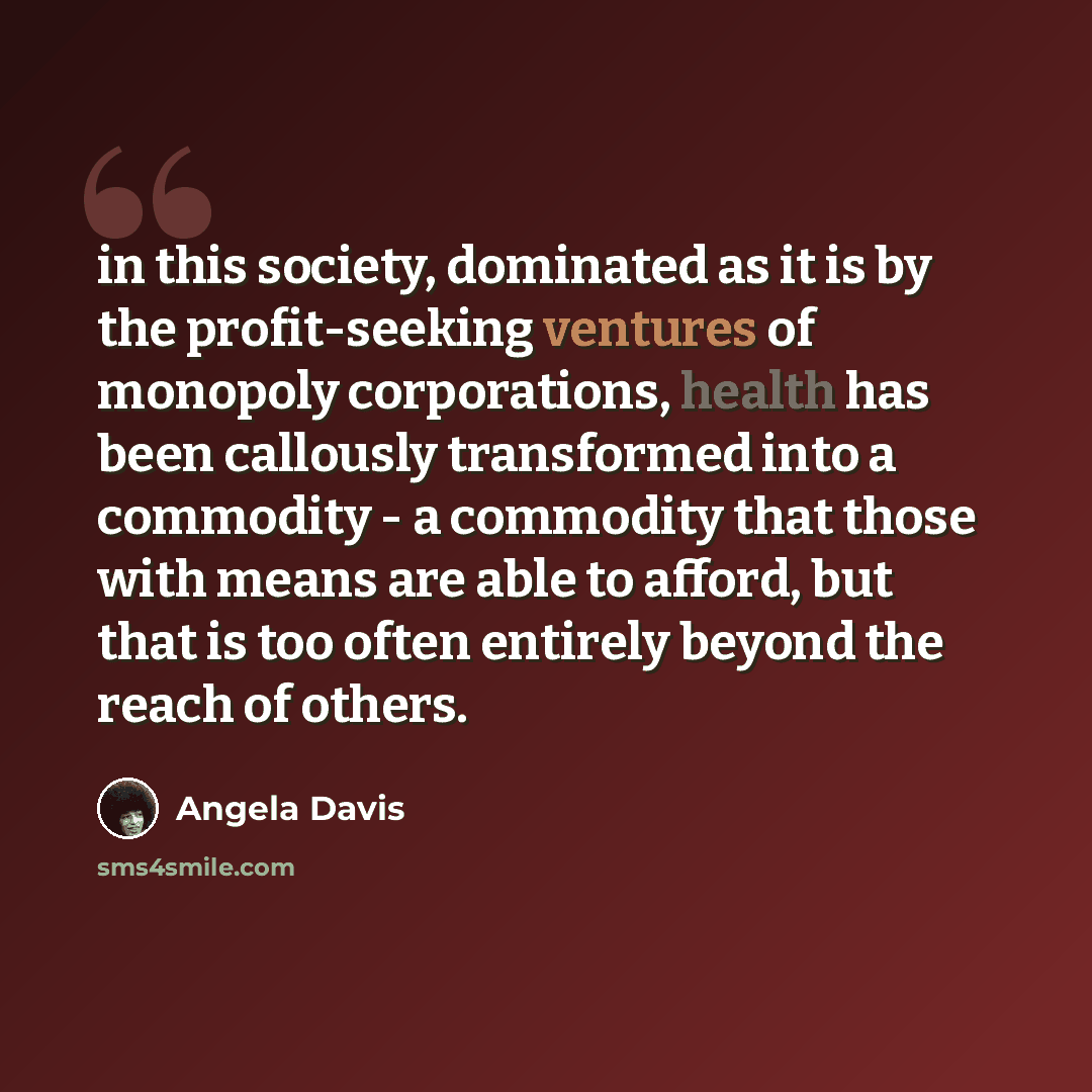 “in this society, dominated as it is by the profit-seeking ventures of monopoly corporations, health has been callously transformed into a commodity - a commodity that those with means are able to afford, but that is too often entirely beyond the reach of others.” quote by Angela Davis
