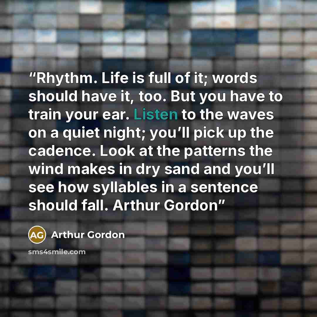 “Rhythm. Life is full of it; words should have it, too. But you have to train your ear. Listen to the waves on a quiet night; you’ll pick up the cadence. Look at the patterns the wind makes in dry sand and you’ll see how syllables in a sentence should fall. Arthur Gordon” quote by Arthur Gordon
