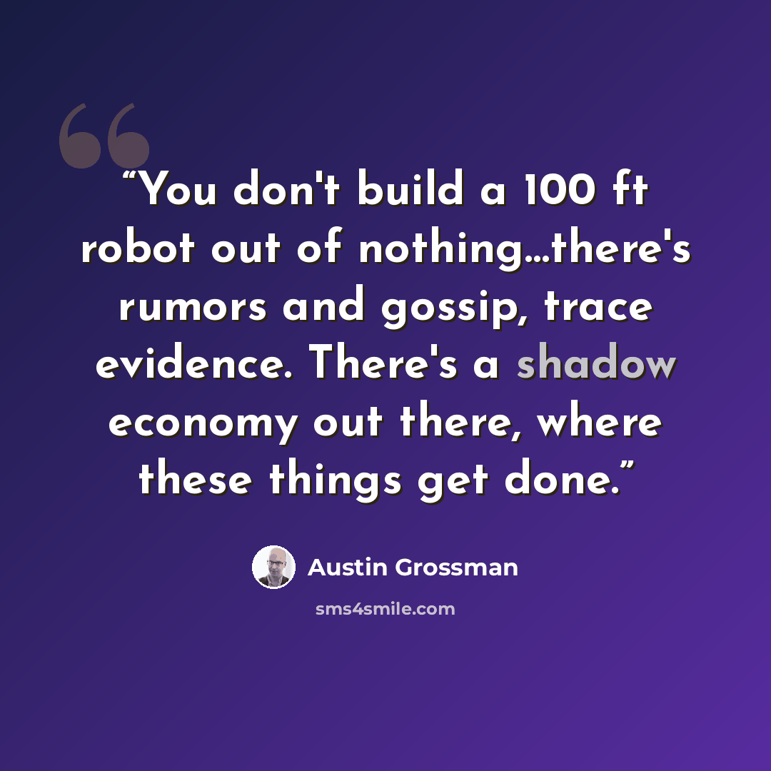 “You don't build a 100 ft robot out of nothing…there's rumors and gossip, trace evidence. There's a shadow economy out there, where these things get done.” quote by Austin Grossman