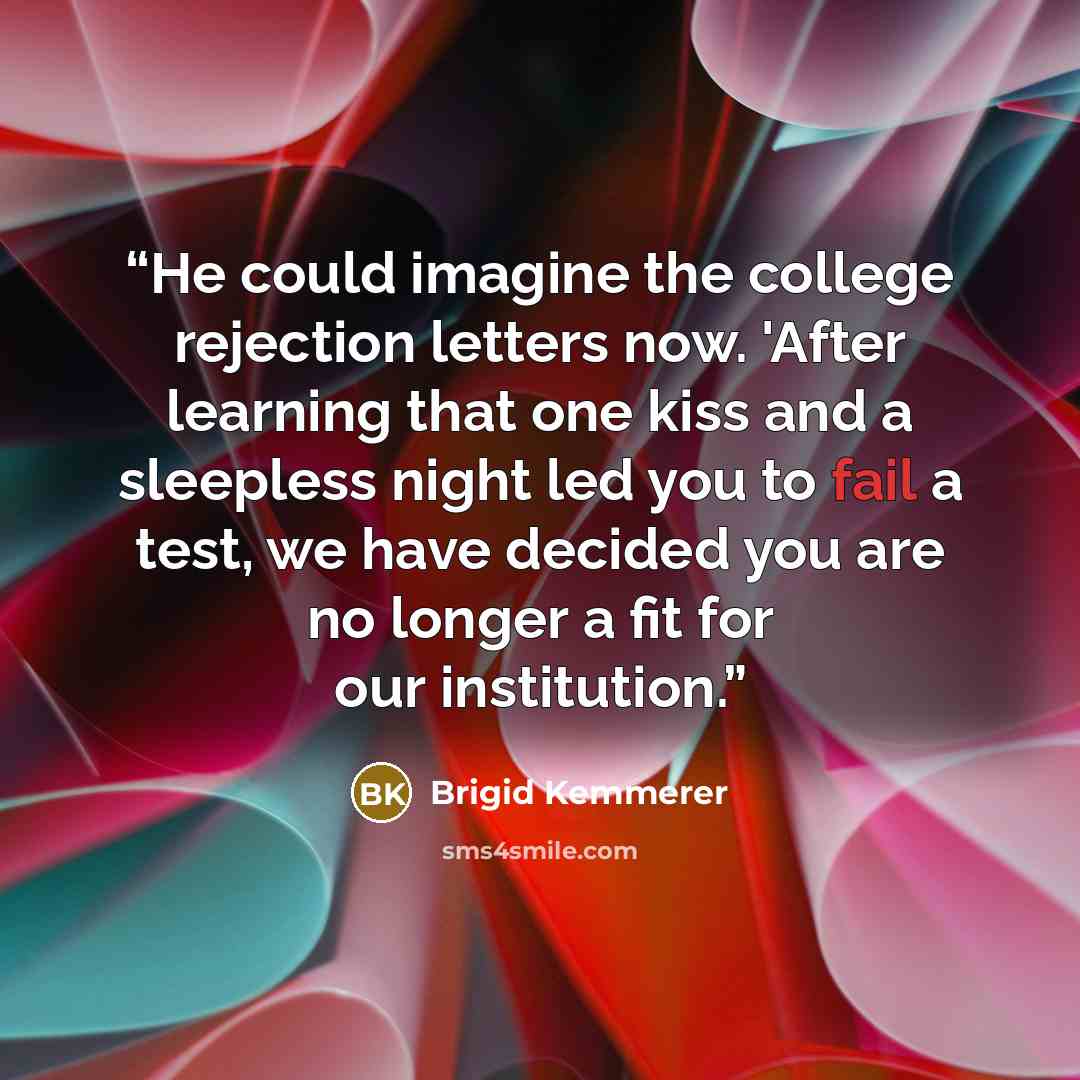 “He could imagine the college rejection letters now. 'After learning that one kiss and a sleepless night led you to fail a test, we have decided you are no longer a fit for our institution.” quote by Brigid Kemmerer
