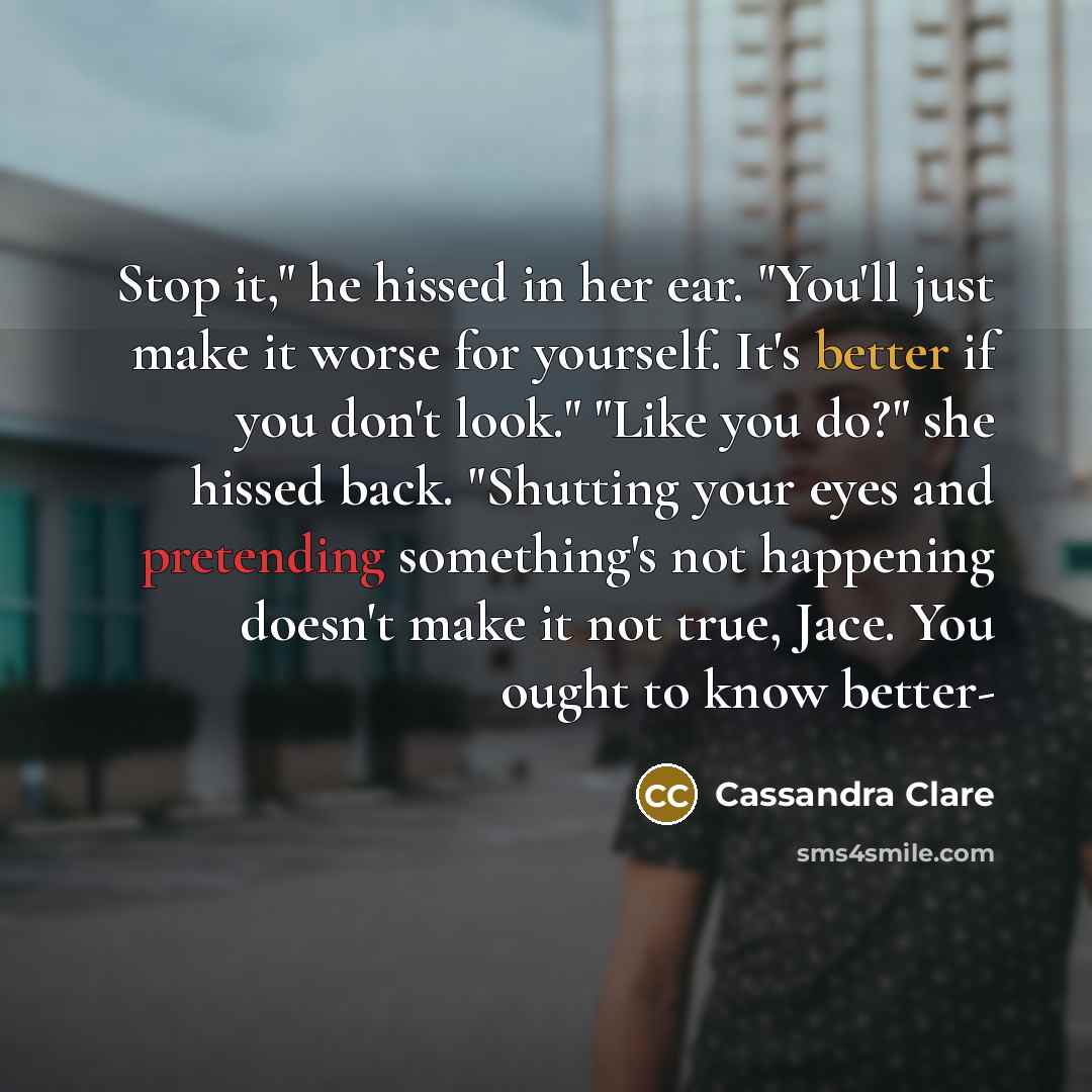 “Stop it," he hissed in her ear. "You'll just make it worse for yourself. It's better if you don't look." "Like you do?" she hissed back. "Shutting your eyes and pretending something's not happening doesn't make it not true, Jace. You ought to know better-” quote by Cassandra Clare