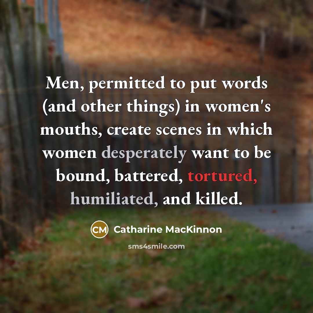 “Men, permitted to put words (and other things) in women's mouths, create scenes in which women desperately want to be bound, battered, tortured, humiliated, and killed.” quote by Catharine MacKinnon