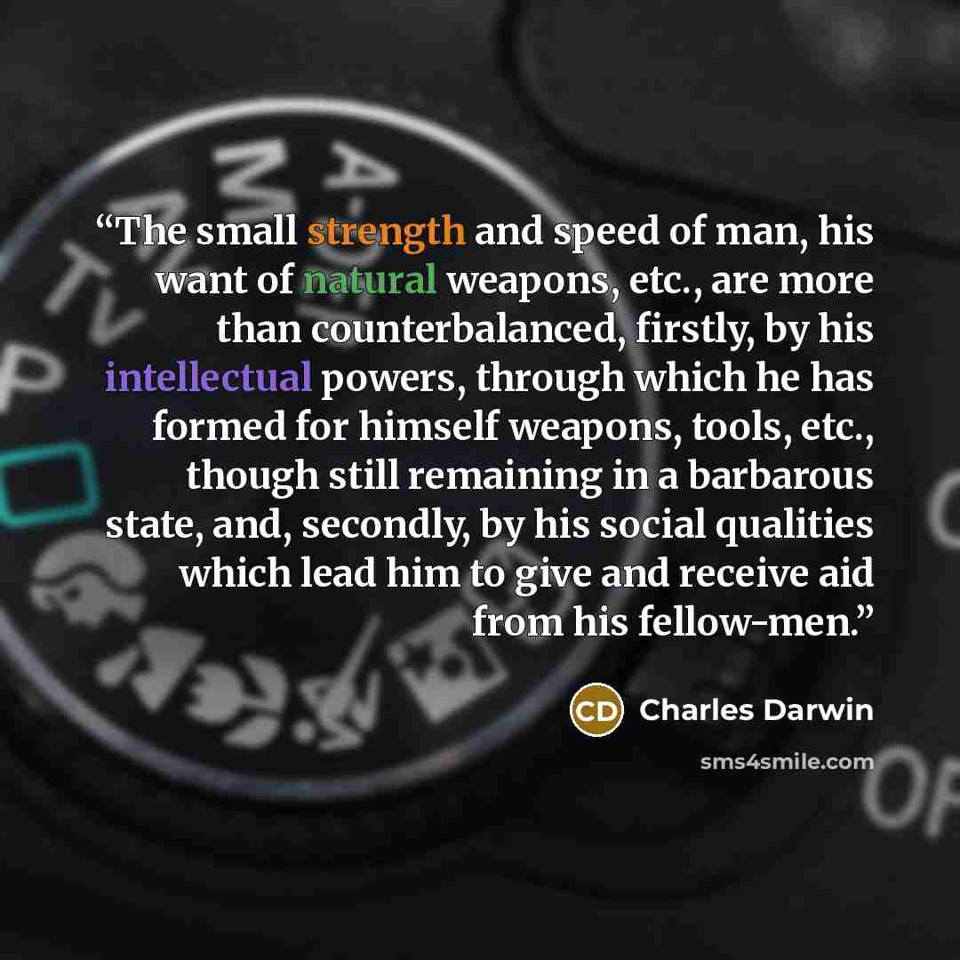 “The small strength and speed of man, his want of natural weapons, etc., are more than counterbalanced, firstly, by his intellectual powers, through which he has formed for himself weapons, tools, etc., though still remaining in a barbarous state, and, secondly, by his social qualities which lead…” quote by Charles Darwin