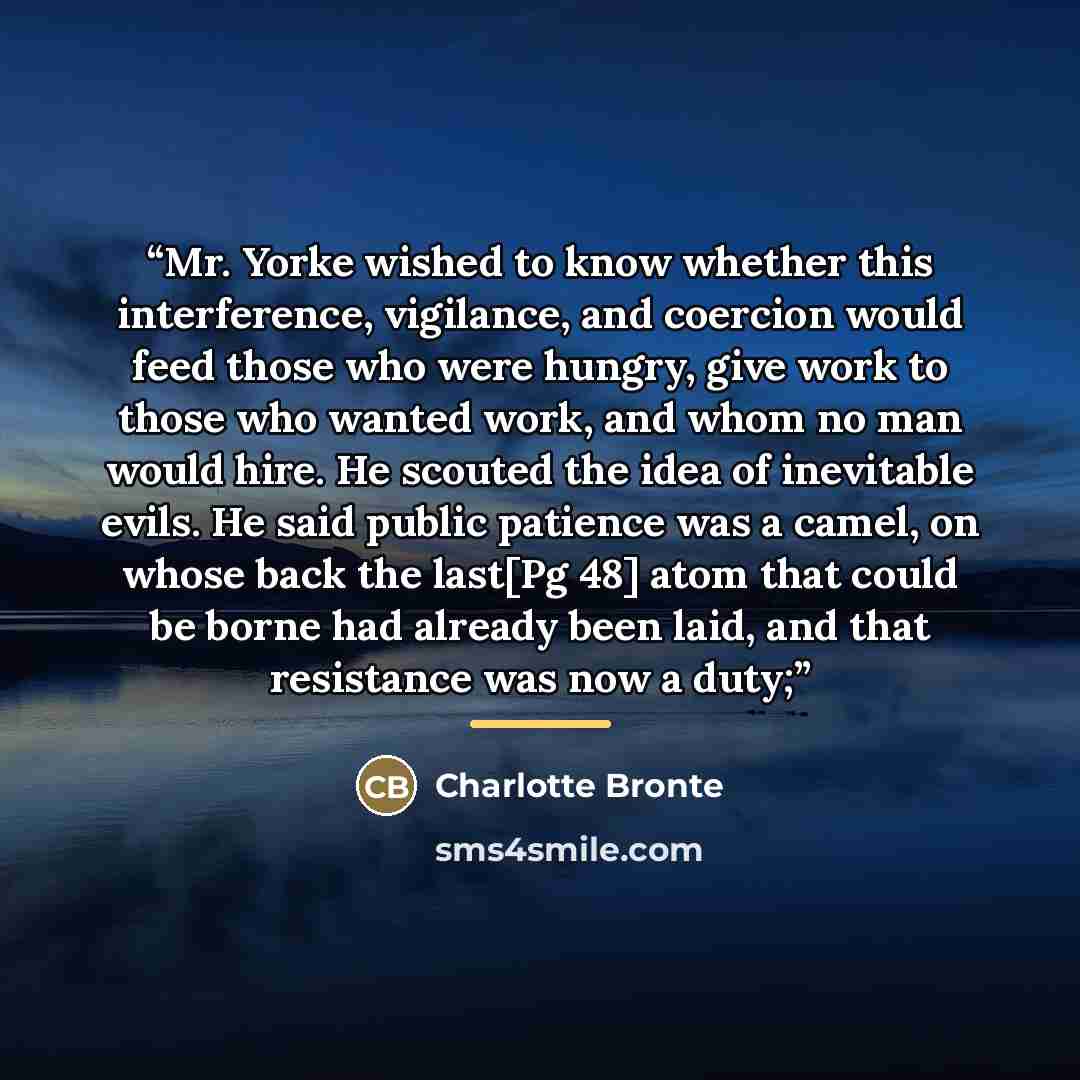 “Mr. Yorke wished to know whether this interference, vigilance, and coercion would feed those who were hungry, give work to those who wanted work, and whom no man would hire. He scouted the idea of inevitable evils. He said public patience was a camel, on whose back the last[Pg 48] atom that could…” quote by Charlotte Brontë