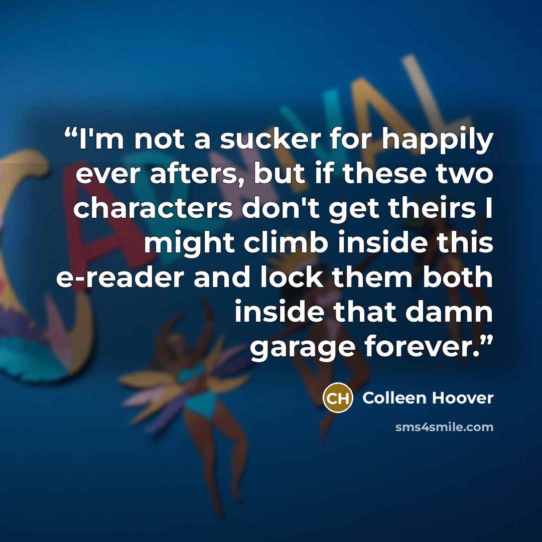 “I'm not a sucker for happily ever afters, but if these two characters don't get theirs I might climb inside this e-reader and lock them both inside that damn garage forever.” quote by Colleen Hoover