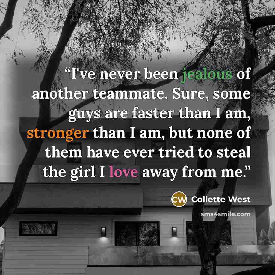“I've never been jealous of another teammate. Sure, some guys are faster than I am, stronger than I am, but none of them have ever tried to steal the girl I love away from me.” quote by Collette West