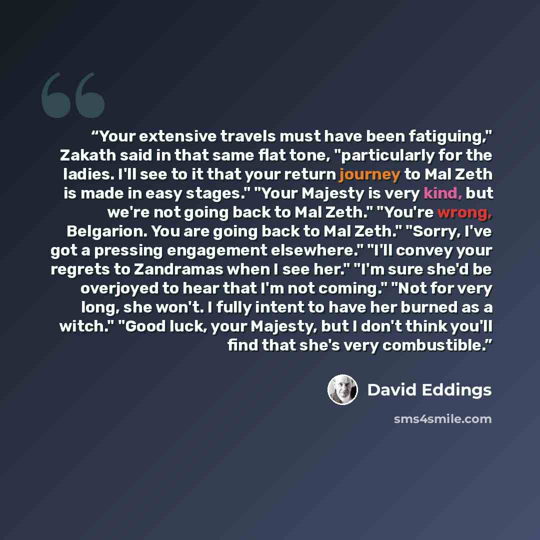 “Your extensive travels must have been fatiguing," Zakath said in that same flat tone, "particularly for the ladies. I'll see to it that your return journey to Mal Zeth is made in easy stages." "Your Majesty is very kind, but we're not going back to Mal Zeth." "You're wrong, Belgarion. You are…” quote by David Eddings