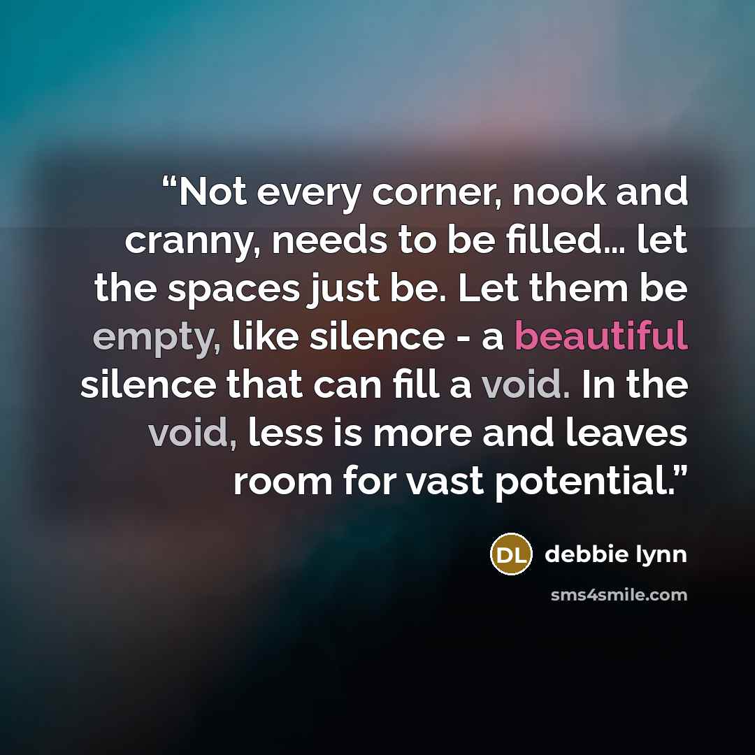 “Not every corner, nook and cranny, needs to be filled… let the spaces just be. Let them be empty, like silence - a beautiful silence that can fill a void. In the void, less is more and leaves room for vast potential.” quote by debbie lynn