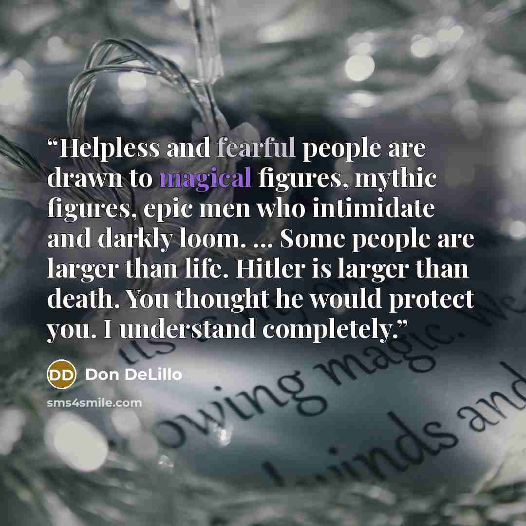 “Helpless and fearful people are drawn to magical figures, mythic figures, epic men who intimidate and darkly loom. ... Some people are larger than life. Hitler is larger than death. You thought he would protect you. I understand completely.” quote by Don DeLillo