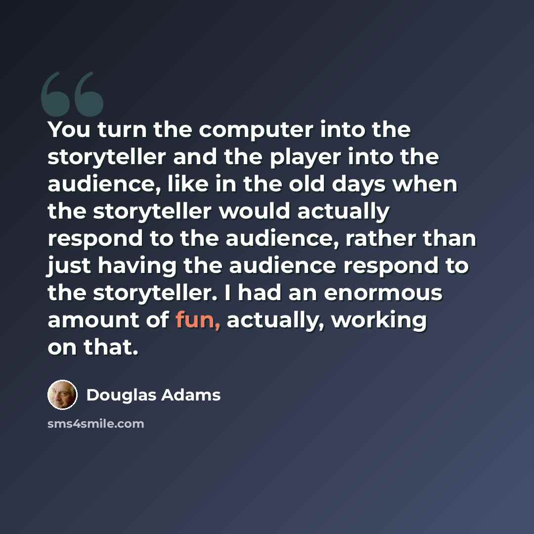 “You turn the computer into the storyteller and the player into the audience, like in the old days when the storyteller would actually respond to the audience, rather than just having the audience respond to the storyteller. I had an enormous amount of fun, actually, working on that.” quote by Douglas Adams