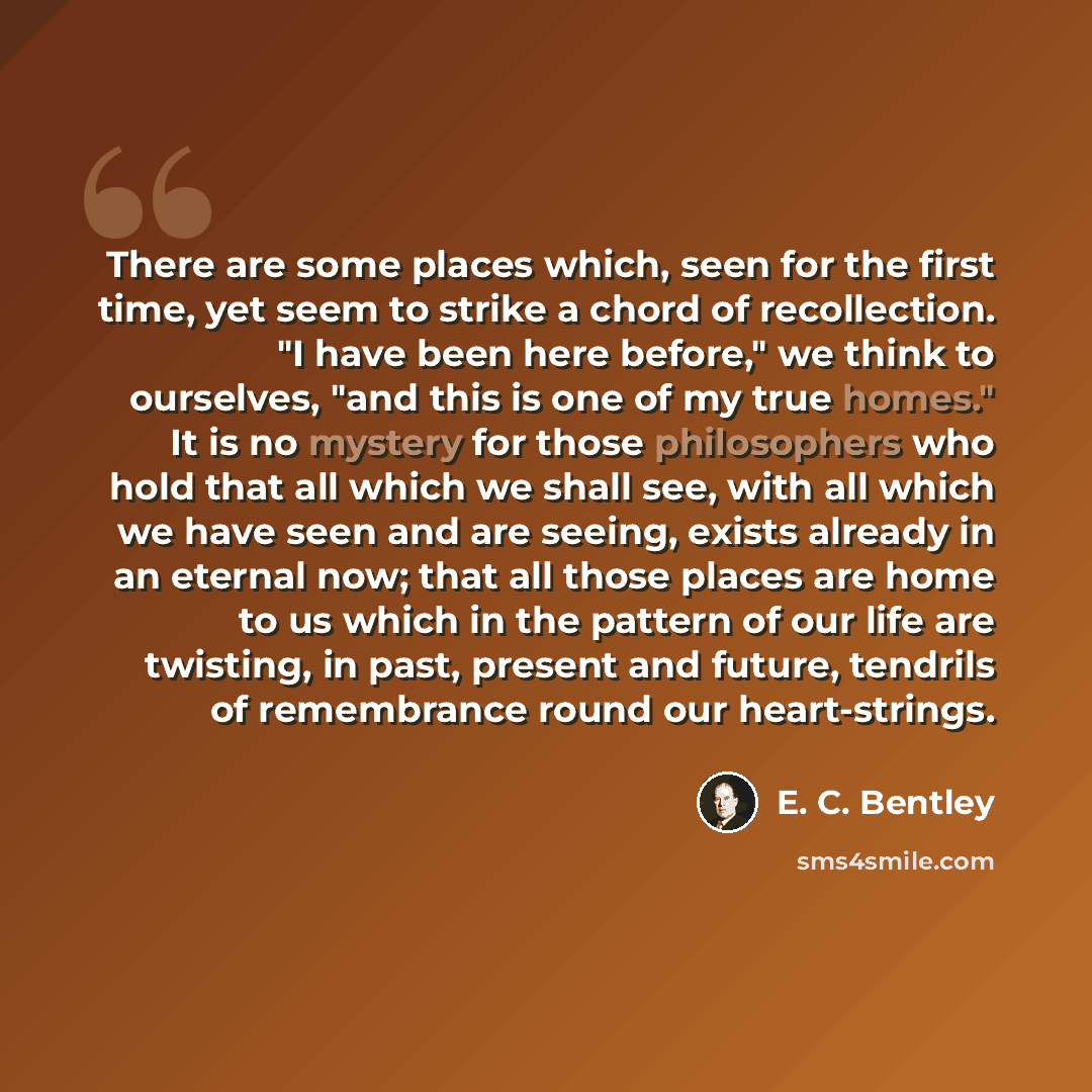 “There are some places which, seen for the first time, yet seem to strike a chord of recollection. "I have been here before," we think to ourselves, "and this is one of my true homes." It is no mystery for those philosophers who hold that all which we shall see, with all which we have seen and are…” quote by E. C. Bentley