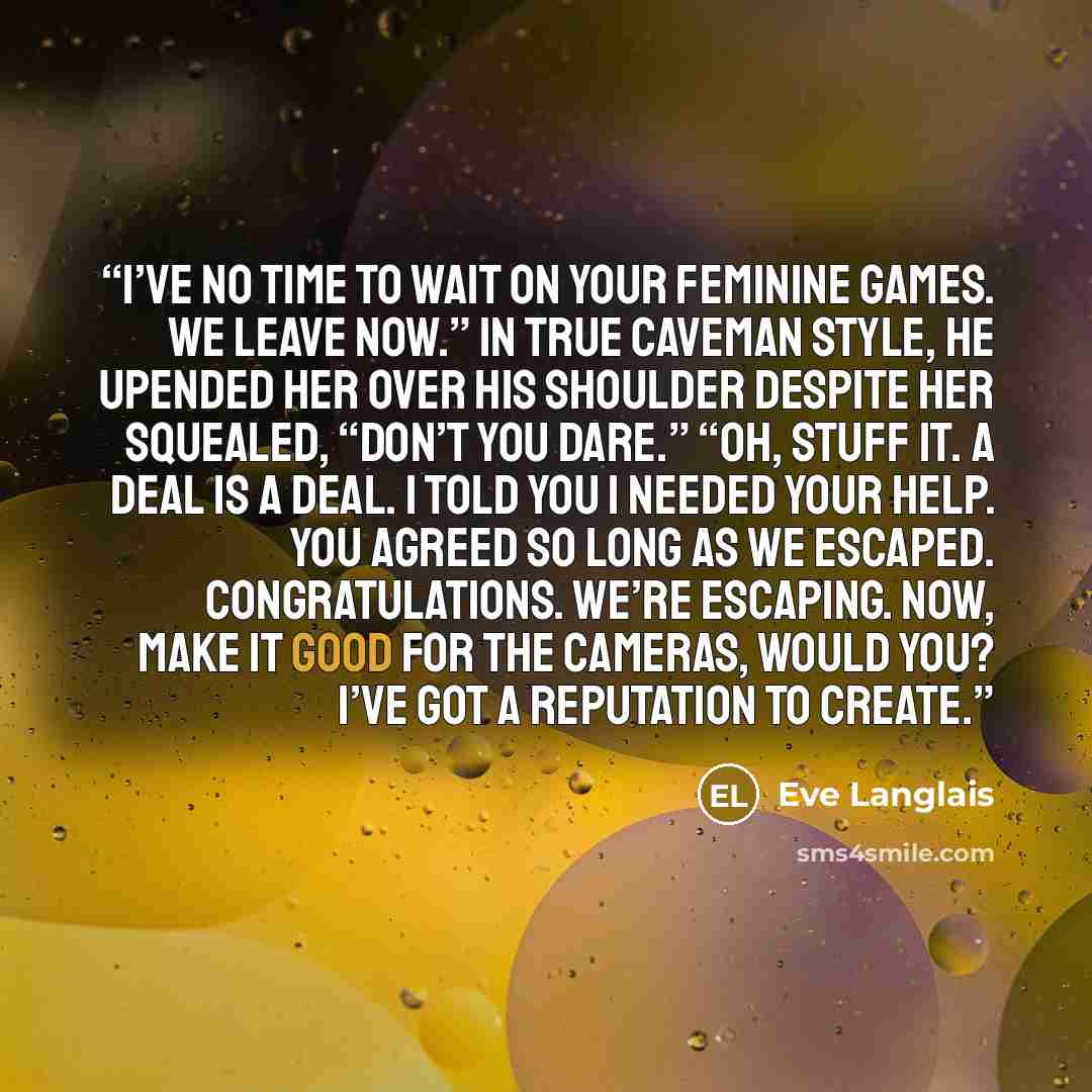 “I’ve no time to wait on your feminine games. We leave now.” In true caveman style, he upended her over his shoulder despite her squealed, “Don’t you dare.” “Oh, stuff it. A deal is a deal. I told you I needed your help. You agreed so long as we escaped. Congratulations. We’re escaping. Now, make…” quote by Eve Langlais