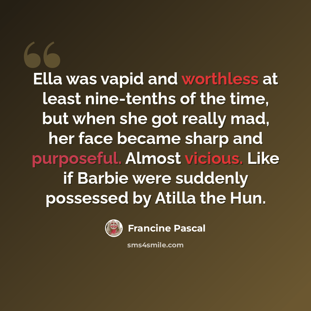 “Ella was vapid and worthless at least nine-tenths of the time, but when she got really mad, her face became sharp and purposeful. Almost vicious. Like if Barbie were suddenly possessed by Atilla the Hun.” quote by Francine Pascal