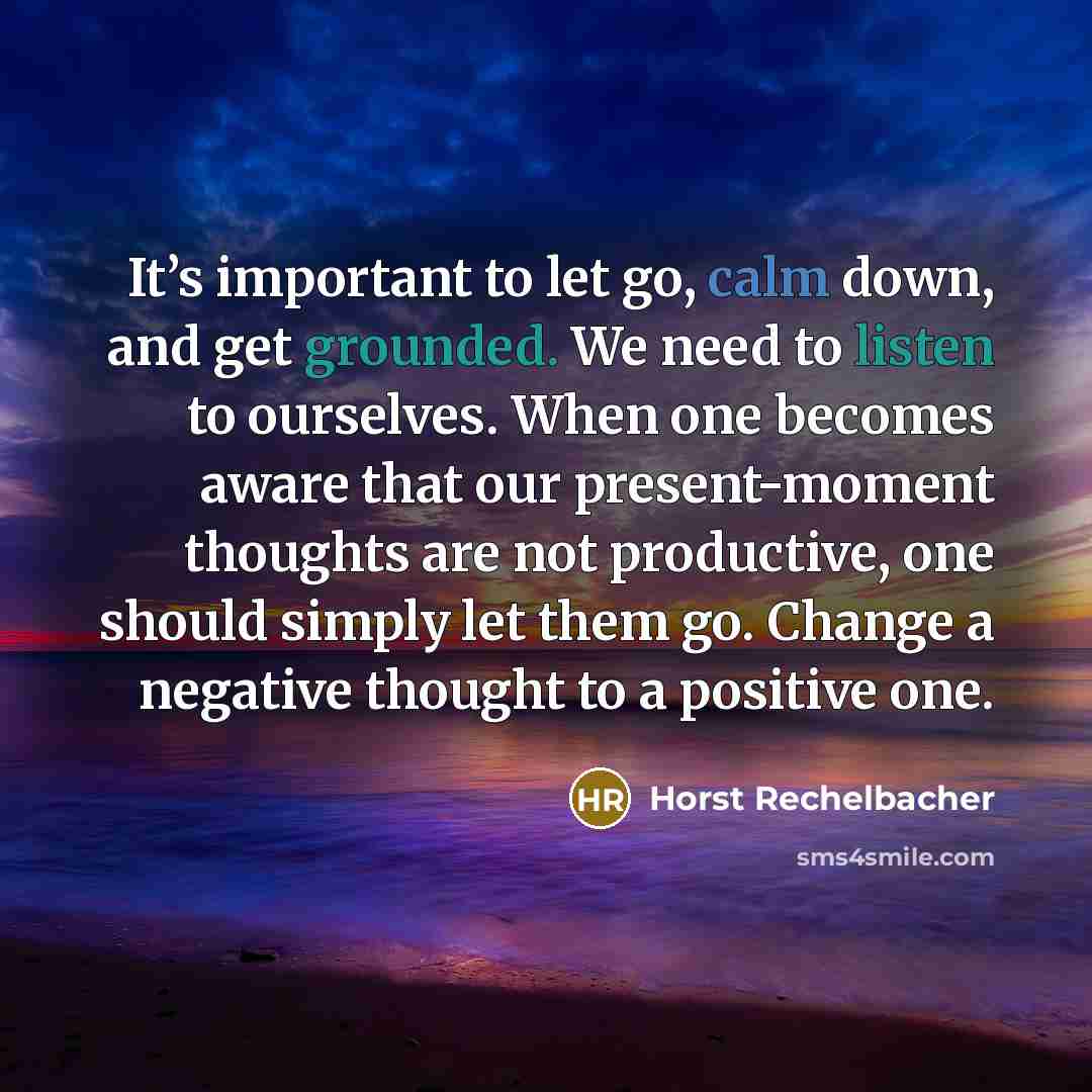 “It’s important to let go, calm down, and get grounded. We need to listen to ourselves. When one becomes aware that our present-moment thoughts are not productive, one should simply let them go. Change a negative thought to a positive one.” quote by Horst Rechelbacher