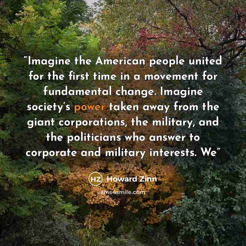 “Imagine the American people united for the first time in a movement for fundamental change. Imagine society’s power taken away from the giant corporations, the military, and the politicians who answer to corporate and military interests. We” quote by Howard Zinn
