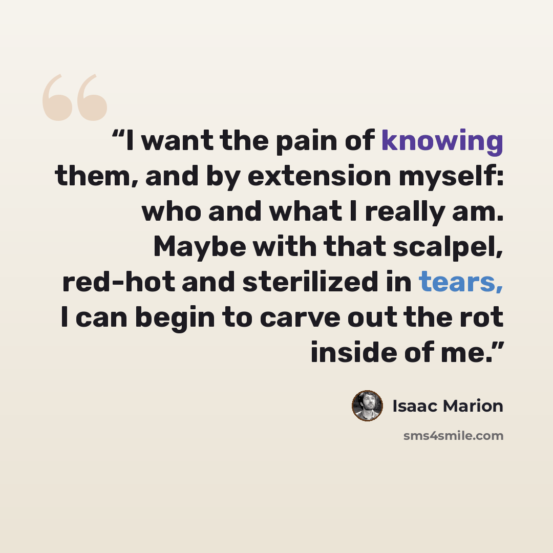 “I want the pain of knowing them, and by extension myself: who and what I really am. Maybe with that scalpel, red-hot and sterilized in tears, I can begin to carve out the rot inside of me.” quote by Isaac Marion