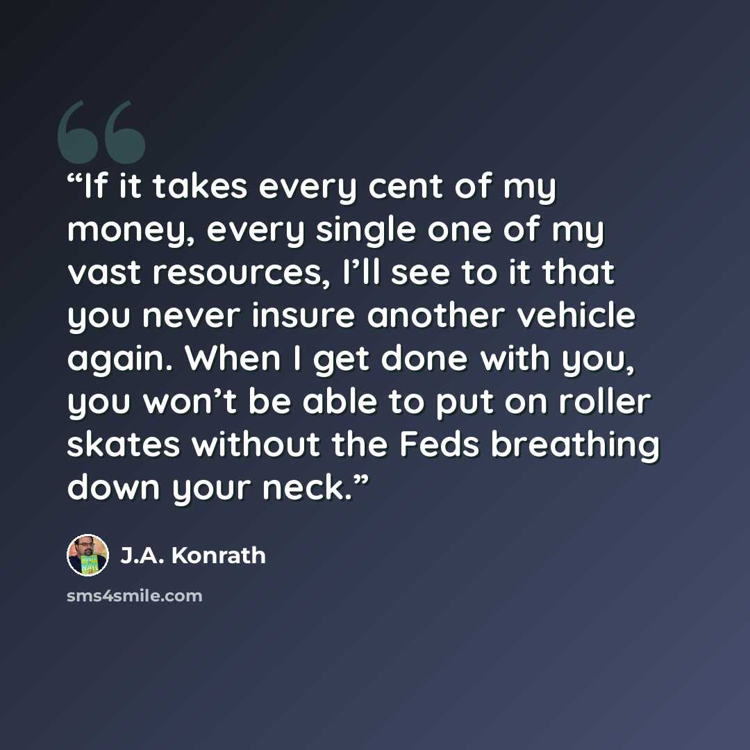 “If it takes every cent of my money, every single one of my vast resources, I’ll see to it that you never insure another vehicle again. When I get done with you, you won’t be able to put on roller skates without the Feds breathing down your neck.” quote by J.A. Konrath