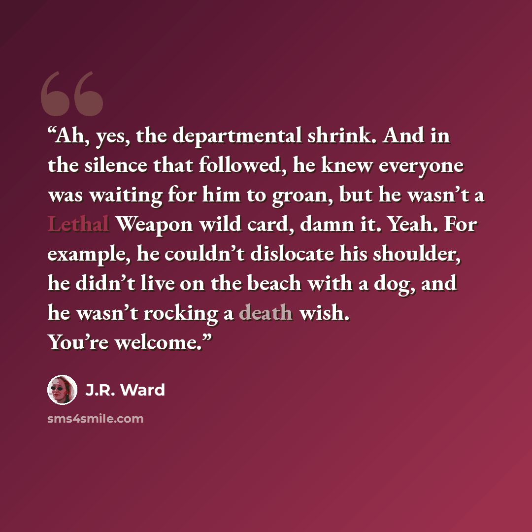“Ah, yes, the departmental shrink. And in the silence that followed, he knew everyone was waiting for him to groan, but he wasn’t a Lethal Weapon wild card, damn it. Yeah. For example, he couldn’t dislocate his shoulder, he didn’t live on the beach with a dog, and he wasn’t rocking a death wish…” quote by J.R. Ward